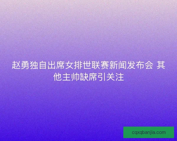 赵勇独自出席女排世联赛新闻发布会 其他主帅缺席引关注