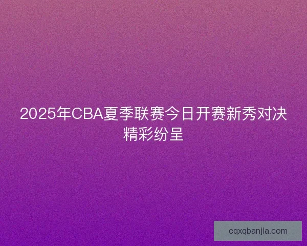 2025年CBA夏季联赛今日开赛新秀对决精彩纷呈