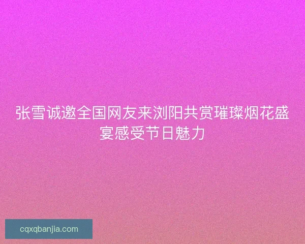 张雪诚邀全国网友来浏阳共赏璀璨烟花盛宴感受节日魅力