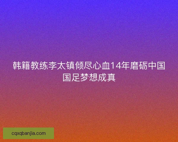 韩籍教练李太镇倾尽心血14年磨砺中国国足梦想成真