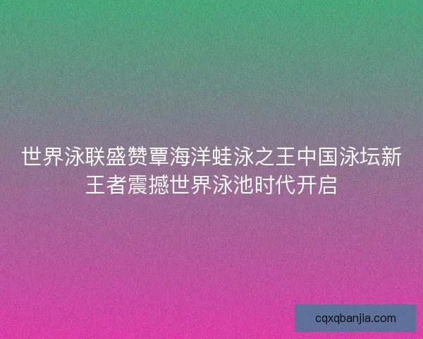 世界泳联盛赞覃海洋蛙泳之王中国泳坛新王者震撼世界泳池时代开启