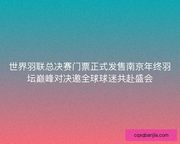 世界羽联总决赛门票正式发售南京年终羽坛巅峰对决邀全球球迷共赴盛会