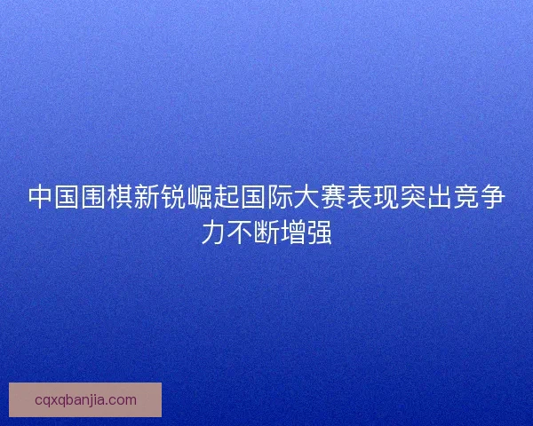 中国围棋新锐崛起国际大赛表现突出竞争力不断增强