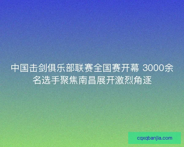 中国击剑俱乐部联赛全国赛开幕 3000余名选手聚焦南昌展开激烈角逐