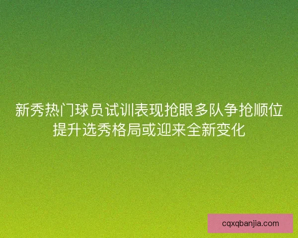 新秀热门球员试训表现抢眼多队争抢顺位提升选秀格局或迎来全新变化